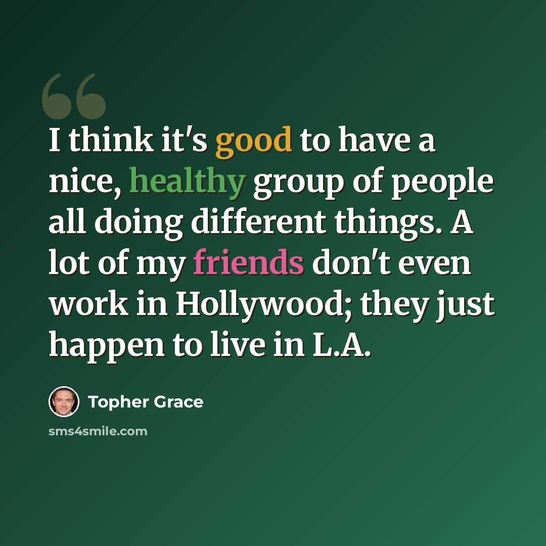 “I think it's good to have a nice, healthy group of people all doing different things. A lot of my friends don't even work in Hollywood; they just happen to live in L.A.” quote by Topher Grace