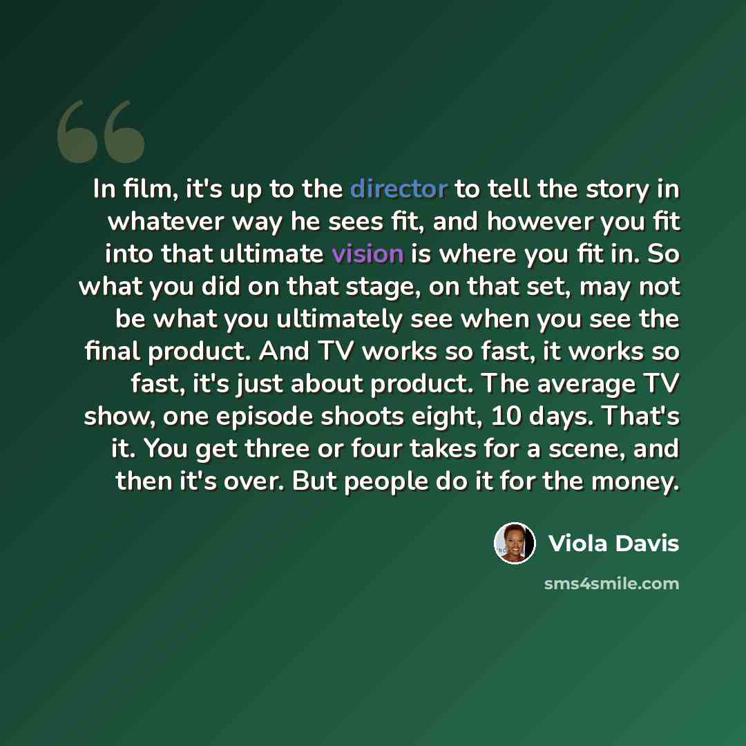 “In film, it's up to the director to tell the story in whatever way he sees fit, and however you fit into that ultimate vision is where you fit in. So what you did on that stage, on that set, may not be what you ultimately see when you see the final product. And TV works so fast, it works so fast…” quote by Viola Davis