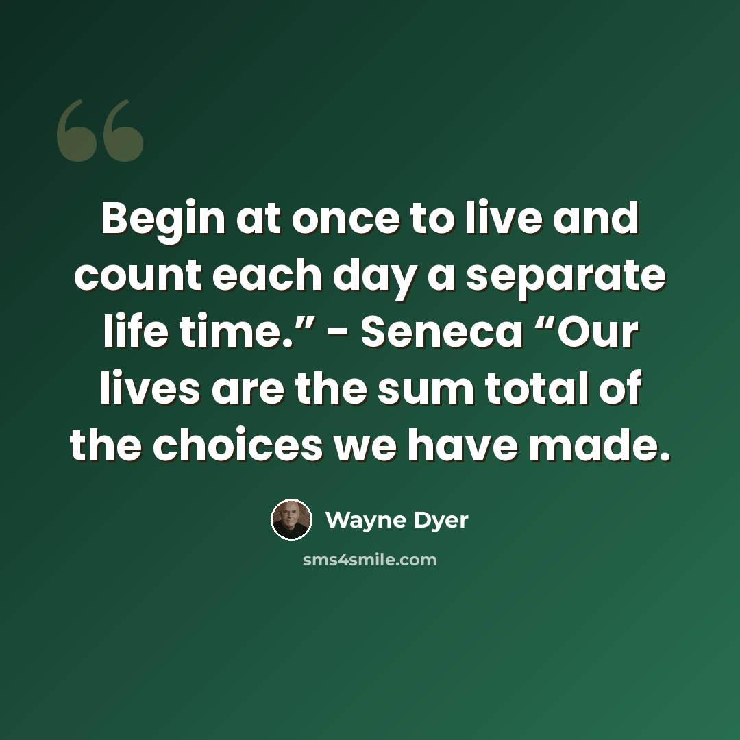 “Begin at once to live and count each day a separate life time.” - Seneca “Our lives are the sum total of the choices we have made.” quote by Wayne Dyer