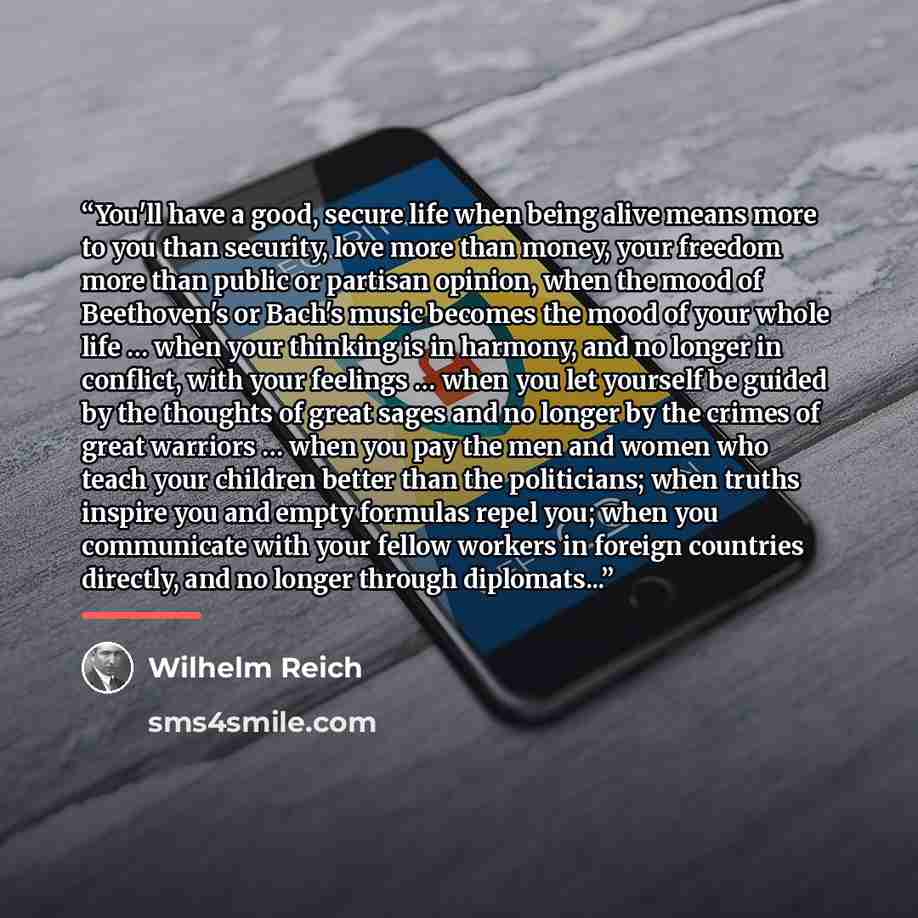 “You'll have a good, secure life when being alive means more to you than security, love more than money, your freedom more than public or partisan opinion, when the mood of Beethoven's or Bach's music becomes the mood of your whole life … when your thinking is in harmony, and no longer in conflict…” quote by Wilhelm Reich