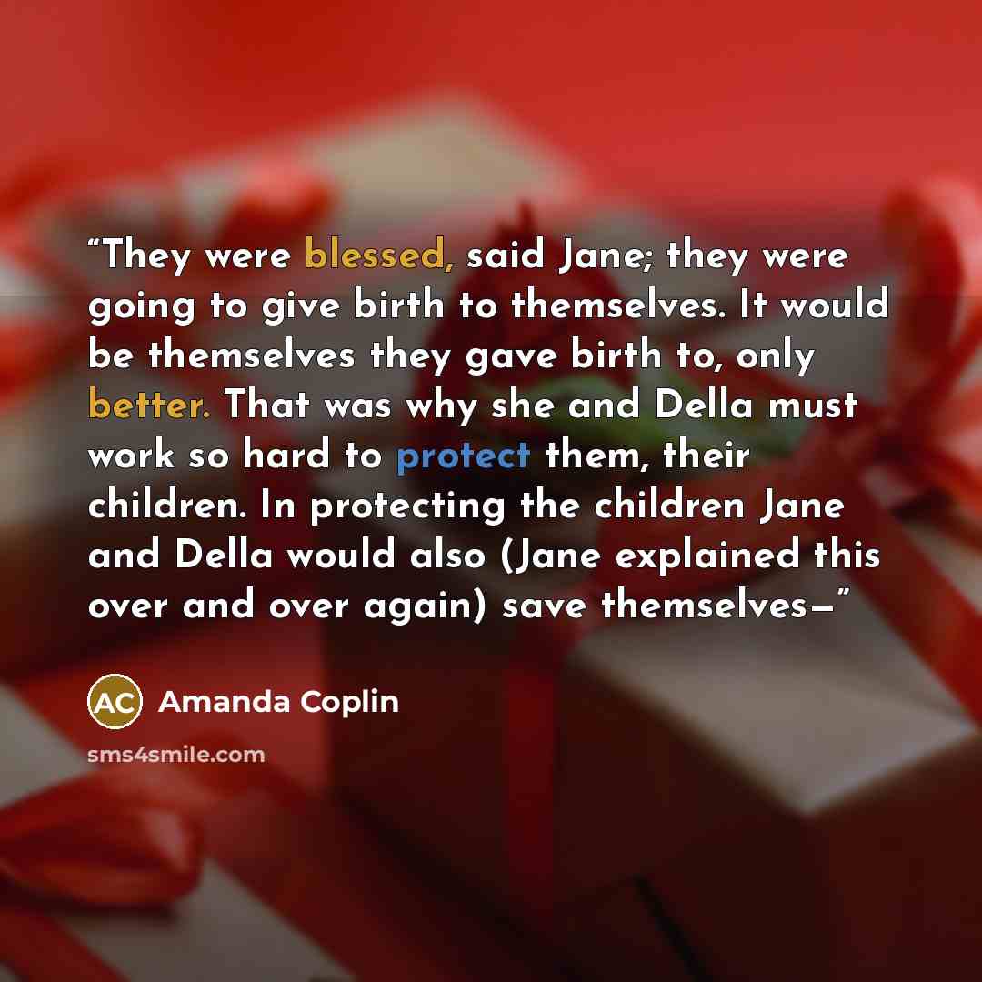 “They were blessed, said Jane; they were going to give birth to themselves. It would be themselves they gave birth to, only better. That was why she and Della must work so hard to protect them, their children. In protecting the children Jane and Della would also (Jane explained this over and over…” quote by Amanda Coplin
