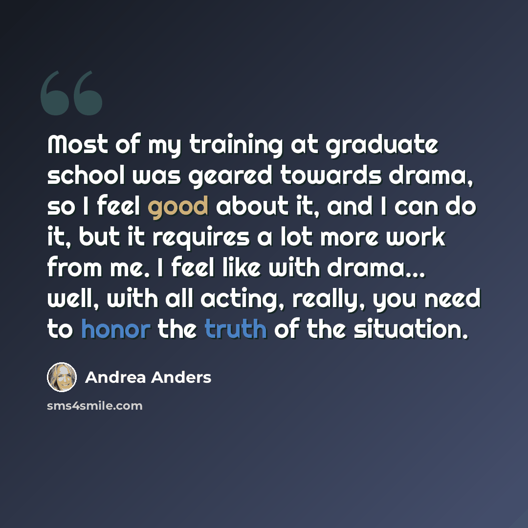 “Most of my training at graduate school was geared towards drama, so I feel good about it, and I can do it, but it requires a lot more work from me. I feel like with drama... well, with all acting, really, you need to honor the truth of the situation.” quote by Andrea Anders