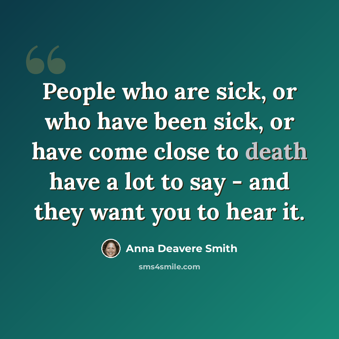 “People who are sick, or who have been sick, or have come close to death have a lot to say - and they want you to hear it.” quote by Anna Deavere Smith