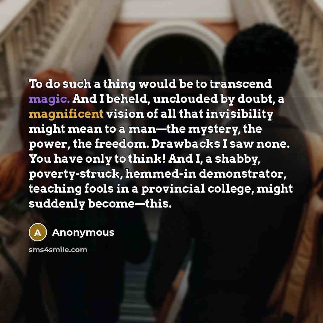 “To do such a thing would be to transcend magic. And I beheld, unclouded by doubt, a magnificent vision of all that invisibility might mean to a man—the mystery, the power, the freedom. Drawbacks I saw none. You have only to think! And I, a shabby, poverty-struck, hemmed-in demonstrator, teaching…” quote by Anonymous