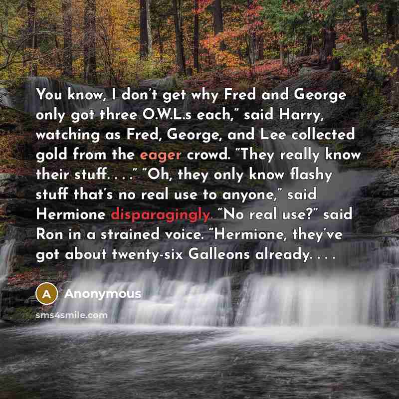 “You know, I don’t get why Fred and George only got three O.W.L.s each,” said Harry, watching as Fred, George, and Lee collected gold from the eager crowd. “They really know their stuff. . . .” “Oh, they only know flashy stuff that’s no real use to anyone,” said Hermione disparagingly. “No real…” quote by Anonymous