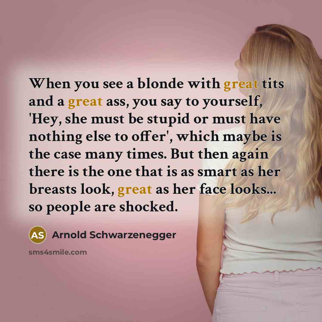 “When you see a blonde with great tits and a great ass, you say to yourself, 'Hey, she must be stupid or must have nothing else to offer', which maybe is the case many times. But then again there is the one that is as smart as her breasts look, great as her face looks... so people are shocked.” quote by Arnold Schwarzenegger