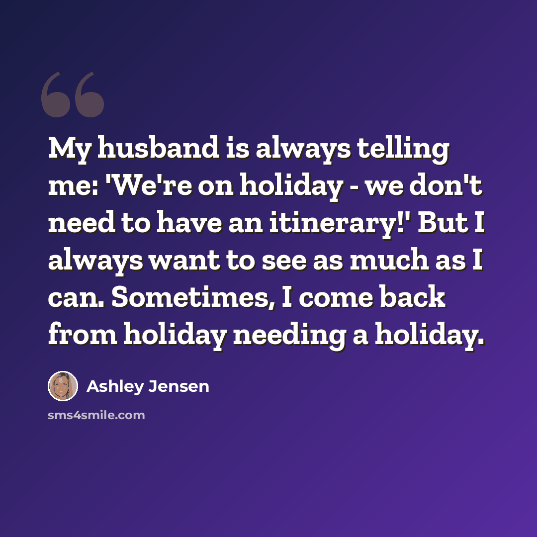 “My husband is always telling me: 'We're on holiday - we don't need to have an itinerary!' But I always want to see as much as I can. Sometimes, I come back from holiday needing a holiday.” quote by Ashley Jensen