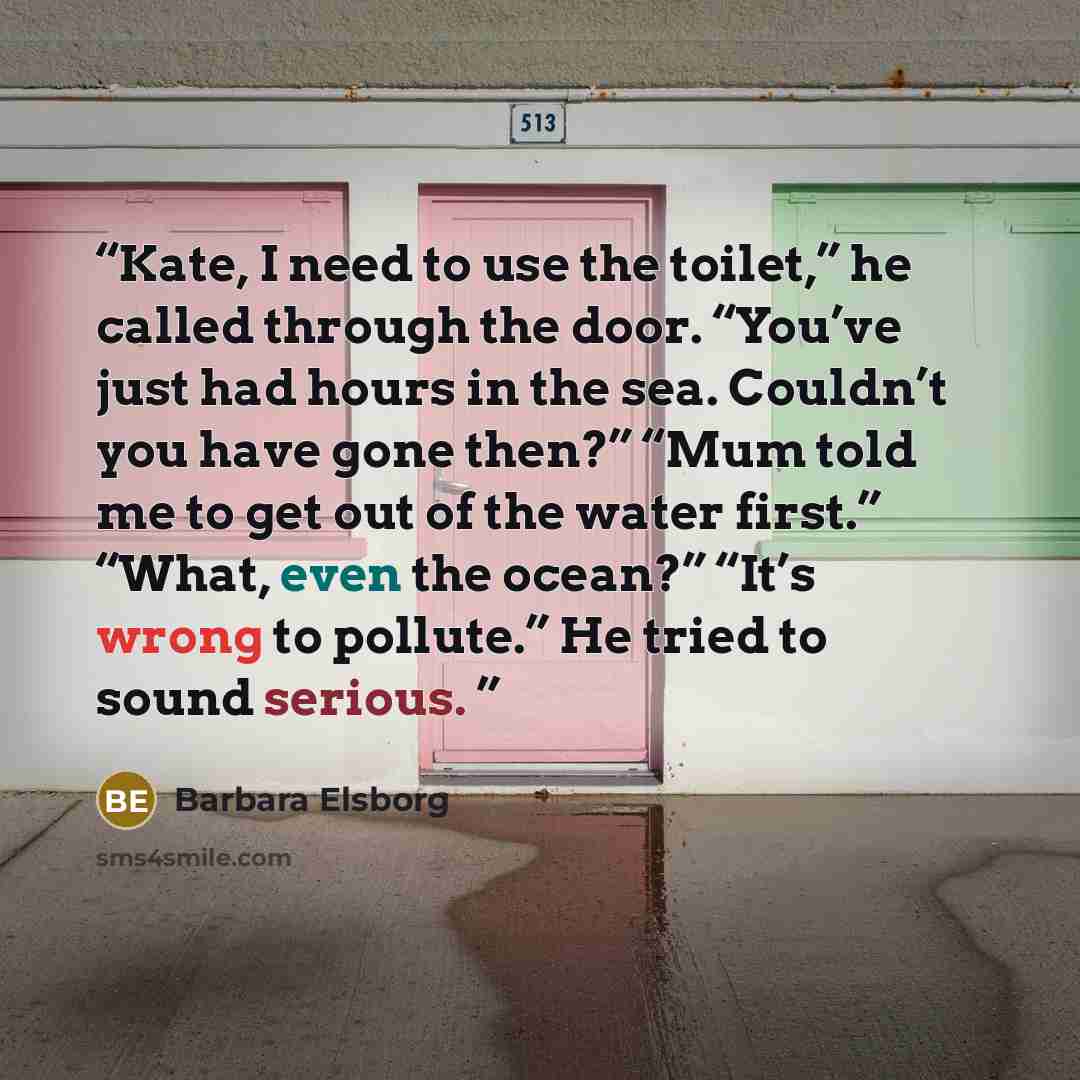 “Kate, I need to use the toilet,” he called through the door. “You’ve just had hours in the sea. Couldn’t you have gone then?” “Mum told me to get out of the water first.” “What, even the ocean?” “It’s wrong to pollute.” He tried to sound serious.” quote by Barbara Elsborg
