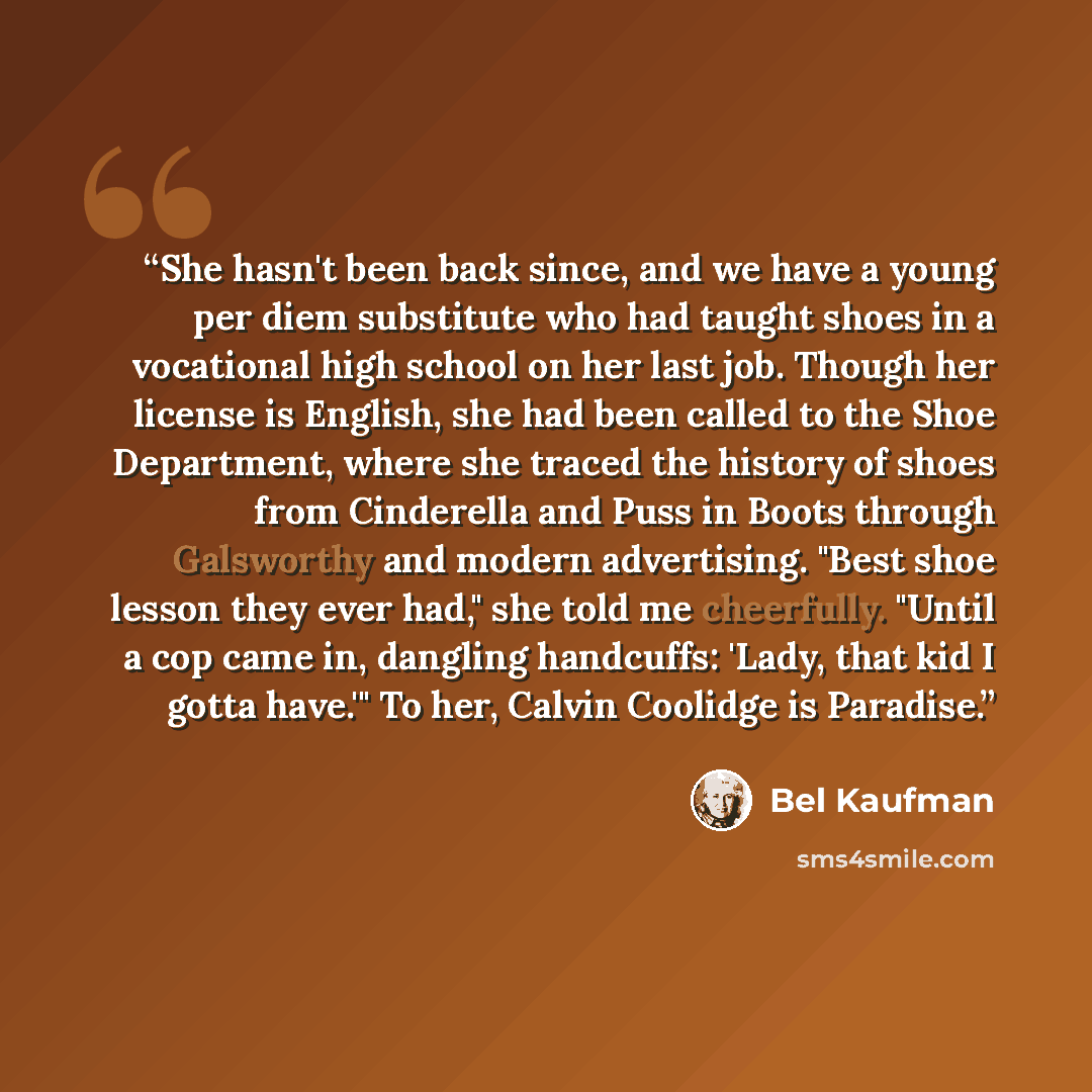 “She hasn't been back since, and we have a young per diem substitute who had taught shoes in a vocational high school on her last job. Though her license is English, she had been called to the Shoe Department, where she traced the history of shoes from Cinderella and Puss in Boots through…” quote by Bel Kaufman