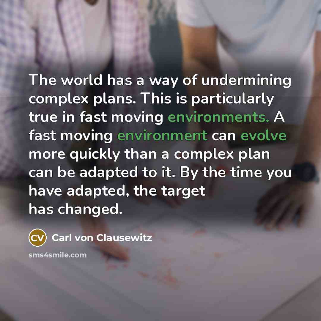 “The world has a way of undermining complex plans. This is particularly true in fast moving environments. A fast moving environment can evolve more quickly than a complex plan can be adapted to it. By the time you have adapted, the target has changed.” quote by Carl von Clausewitz