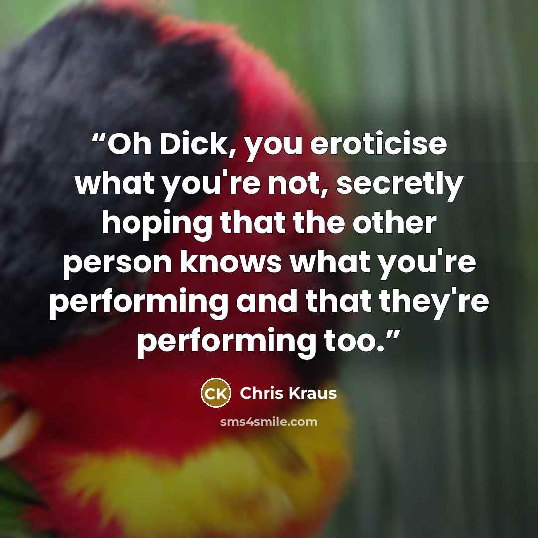 “Oh Dick, you eroticise what you're not, secretly hoping that the other person knows what you're performing and that they're performing too.” quote by Chris Kraus