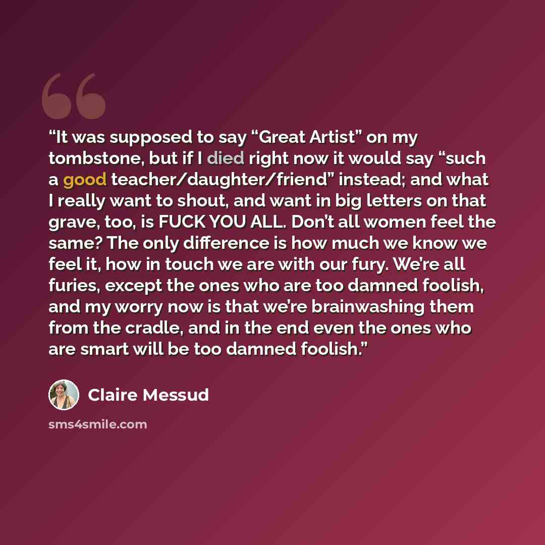 “It was supposed to say “Great Artist” on my tombstone, but if I died right now it would say “such a good teacher/​daughter/​friend” instead; and what I really want to shout, and want in big letters on that grave, too, is FUCK YOU ALL. Don’t all women feel the same? The only difference is how much…” quote by Claire Messud