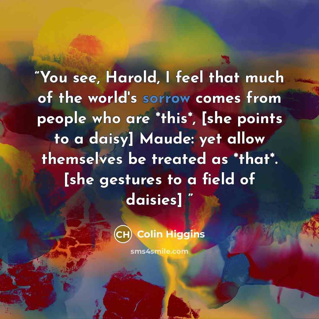 “You see, Harold, I feel that much of the world's sorrow comes from people who are *this*, [she points to a daisy] Maude: yet allow themselves be treated as *that*. [she gestures to a field of daisies]” quote by Colin Higgins