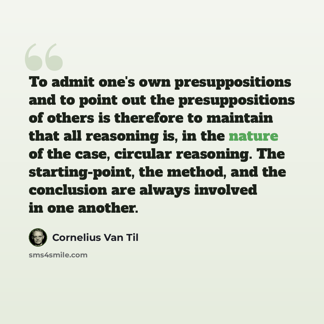 “To admit one's own presuppositions and to point out the presuppositions of others is therefore to maintain that all reasoning is, in the nature of the case, circular reasoning. The starting-point, the method, and the conclusion are always involved in one another.” quote by Cornelius Van Til