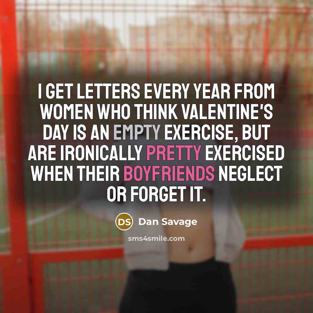 “I get letters every year from women who think Valentine's Day is an empty exercise, but are ironically pretty exercised when their boyfriends neglect or forget it.” quote by Dan Savage