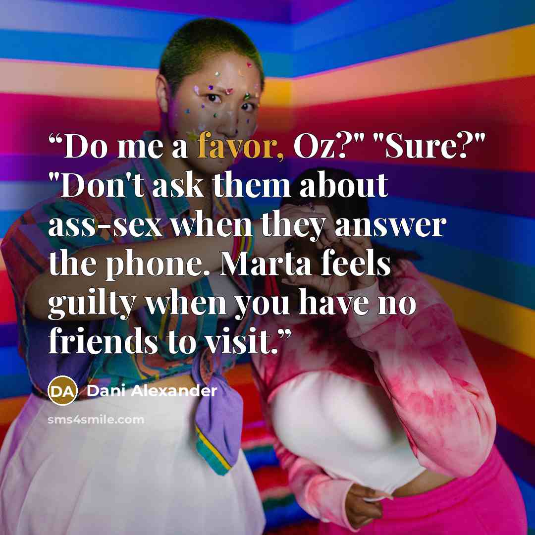 “Do me a favor, Oz?" "Sure?" "Don't ask them about ass-sex when they answer the phone. Marta feels guilty when you have no friends to visit.” quote by Dani Alexander