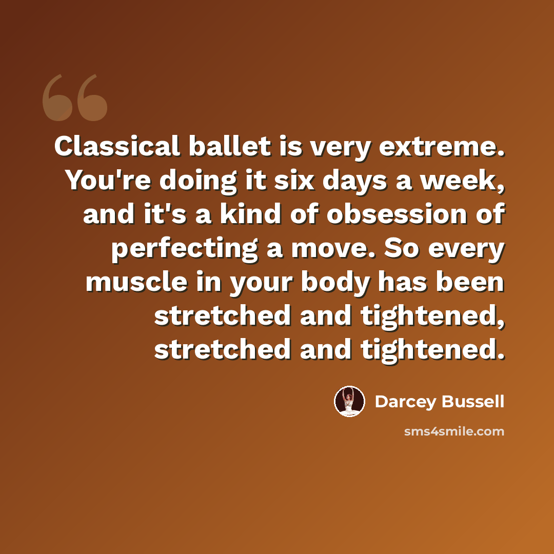 “Classical ballet is very extreme. You're doing it six days a week, and it's a kind of obsession of perfecting a move. So every muscle in your body has been stretched and tightened, stretched and tightened.” quote by Darcey Bussell