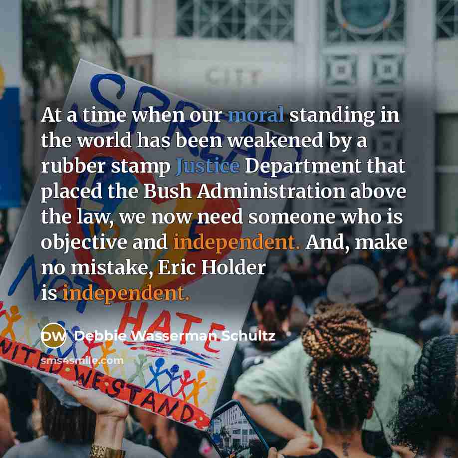 “At a time when our moral standing in the world has been weakened by a rubber stamp Justice Department that placed the Bush Administration above the law, we now need someone who is objective and independent. And, make no mistake, Eric Holder is independent.” quote by Debbie Wasserman Schultz