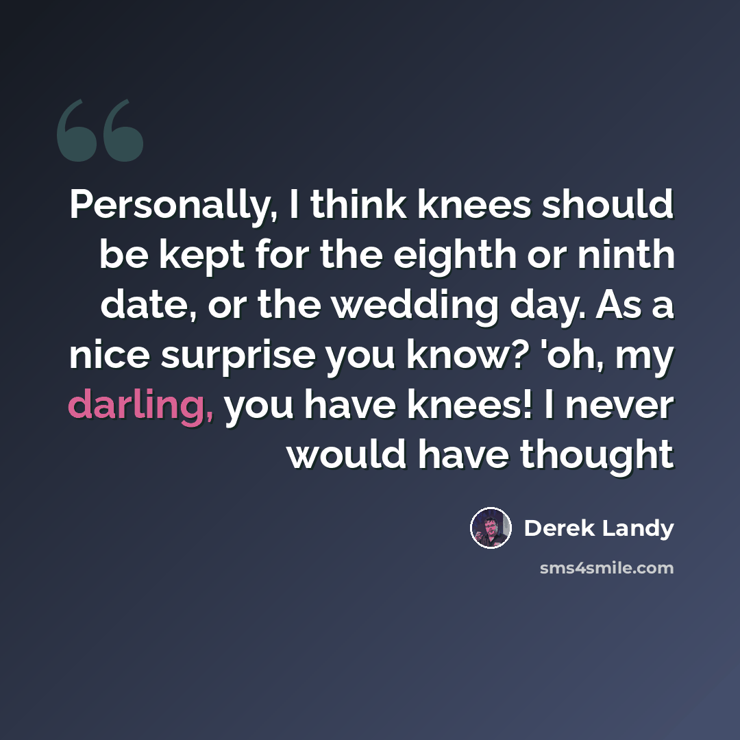 “Personally, I think knees should be kept for the eighth or ninth date, or the wedding day. As a nice surprise you know? 'oh, my darling, you have knees! I never would have thought” quote by Derek Landy