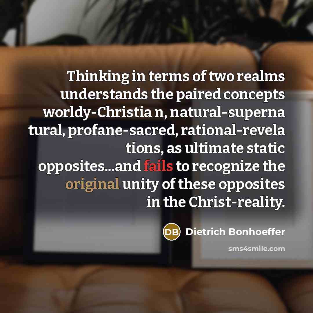 “Thinking in terms of two realms understands the paired concepts worldy-Christia n, natural-superna tural, profane-sacred, rational-revela tions, as ultimate static opposites...and fails to recognize the original unity of these opposites in the Christ-reality.” quote by Dietrich Bonhoeffer