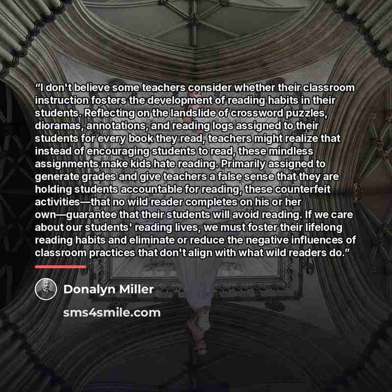 “I don't believe some teachers consider whether their classroom instruction fosters the development of reading habits in their students. Reflecting on the landslide of crossword puzzles, dioramas, annotations, and reading logs assigned to their students for every book they read, teachers might…” quote by Donalyn Miller