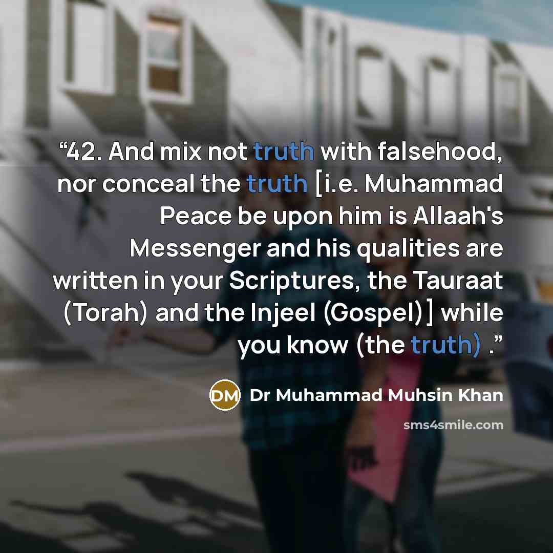 “42. And mix not truth with falsehood, nor conceal the truth [i.e. Muhammad Peace be upon him is Allaah's Messenger and his qualities are written in your Scriptures, the Tauraat (Torah) and the Injeel (Gospel)] while you know (the truth) .” quote by Dr Muhammad Muhsin Khan