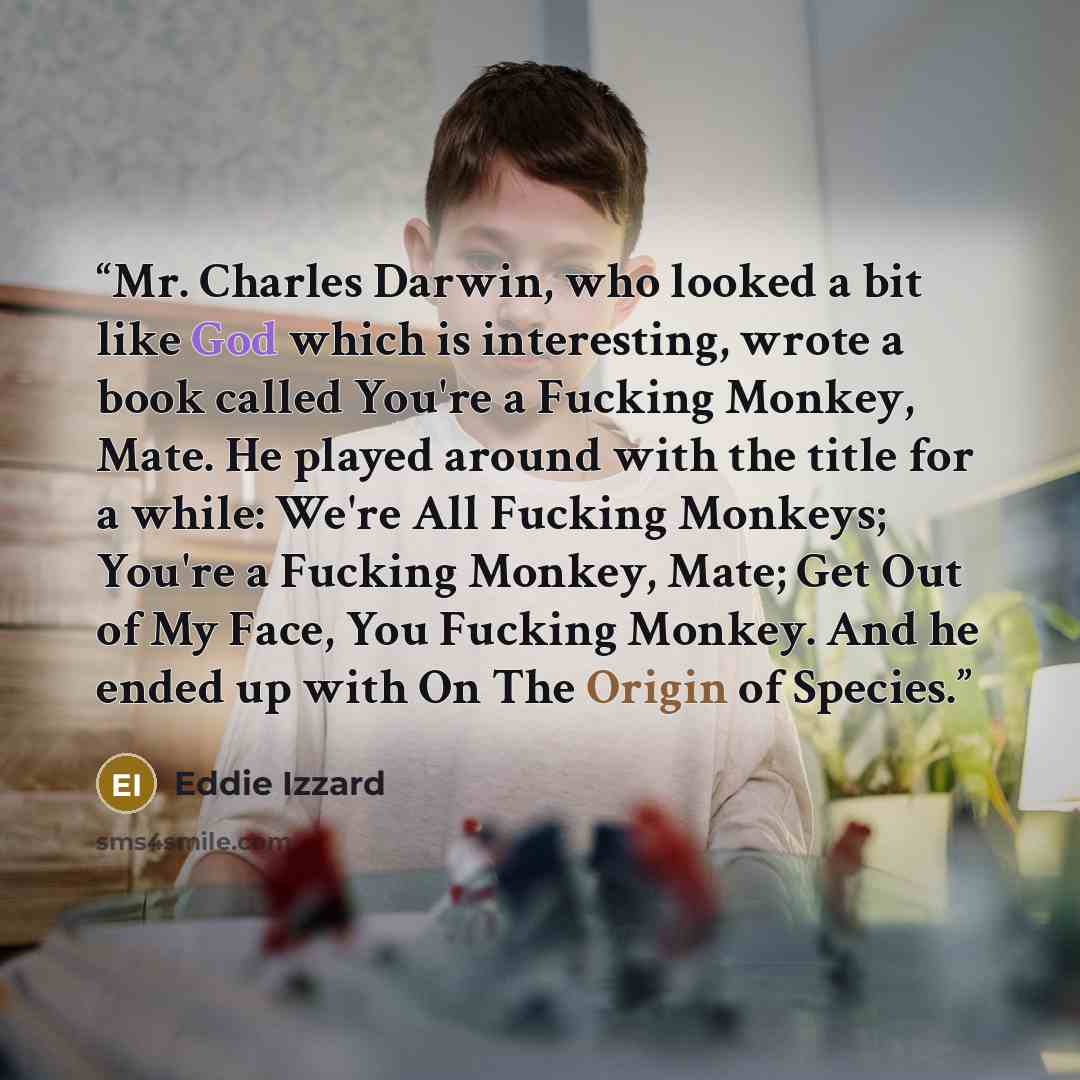“Mr. Charles Darwin, who looked a bit like God which is interesting, wrote a book called You're a Fucking Monkey, Mate. He played around with the title for a while: We're All Fucking Monkeys; You're a Fucking Monkey, Mate; Get Out of My Face, You Fucking Monkey. And he ended up with On The Origin…” quote by Eddie Izzard