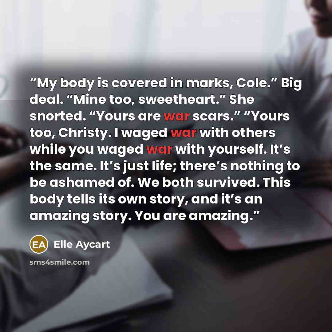 “My body is covered in marks, Cole.” Big deal. “Mine too, sweetheart.” She snorted. “Yours are war scars.” “Yours too, Christy. I waged war with others while you waged war with yourself. It’s the same. It’s just life; there’s nothing to be ashamed of. We both survived. This body tells its own…” quote by Elle Aycart