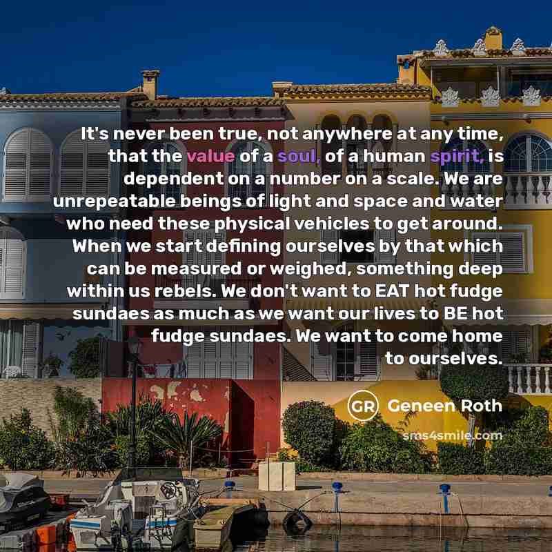 “It's never been true, not anywhere at any time, that the value of a soul, of a human spirit, is dependent on a number on a scale. We are unrepeatable beings of light and space and water who need these physical vehicles to get around. When we start defining ourselves by that which can be measured…” quote by Geneen Roth