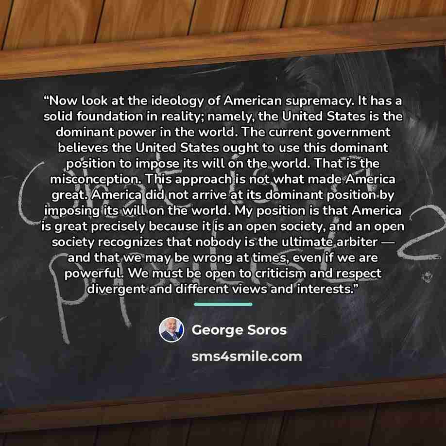 “Now look at the ideology of American supremacy. It has a solid foundation in reality; namely, the United States is the dominant power in the world. The current government believes the United States ought to use this dominant position to impose its will on the world. That is the misconception. This…” quote by George Soros