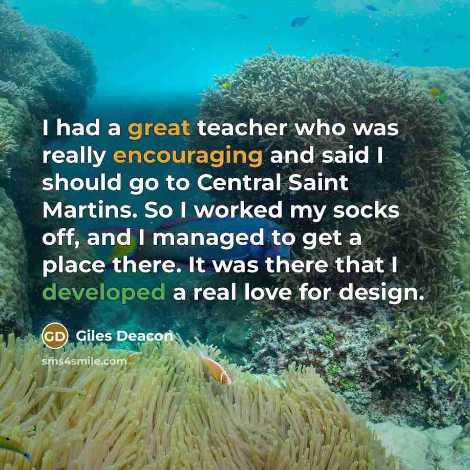 “I had a great teacher who was really encouraging and said I should go to Central Saint Martins. So I worked my socks off, and I managed to get a place there. It was there that I developed a real love for design.” quote by Giles Deacon