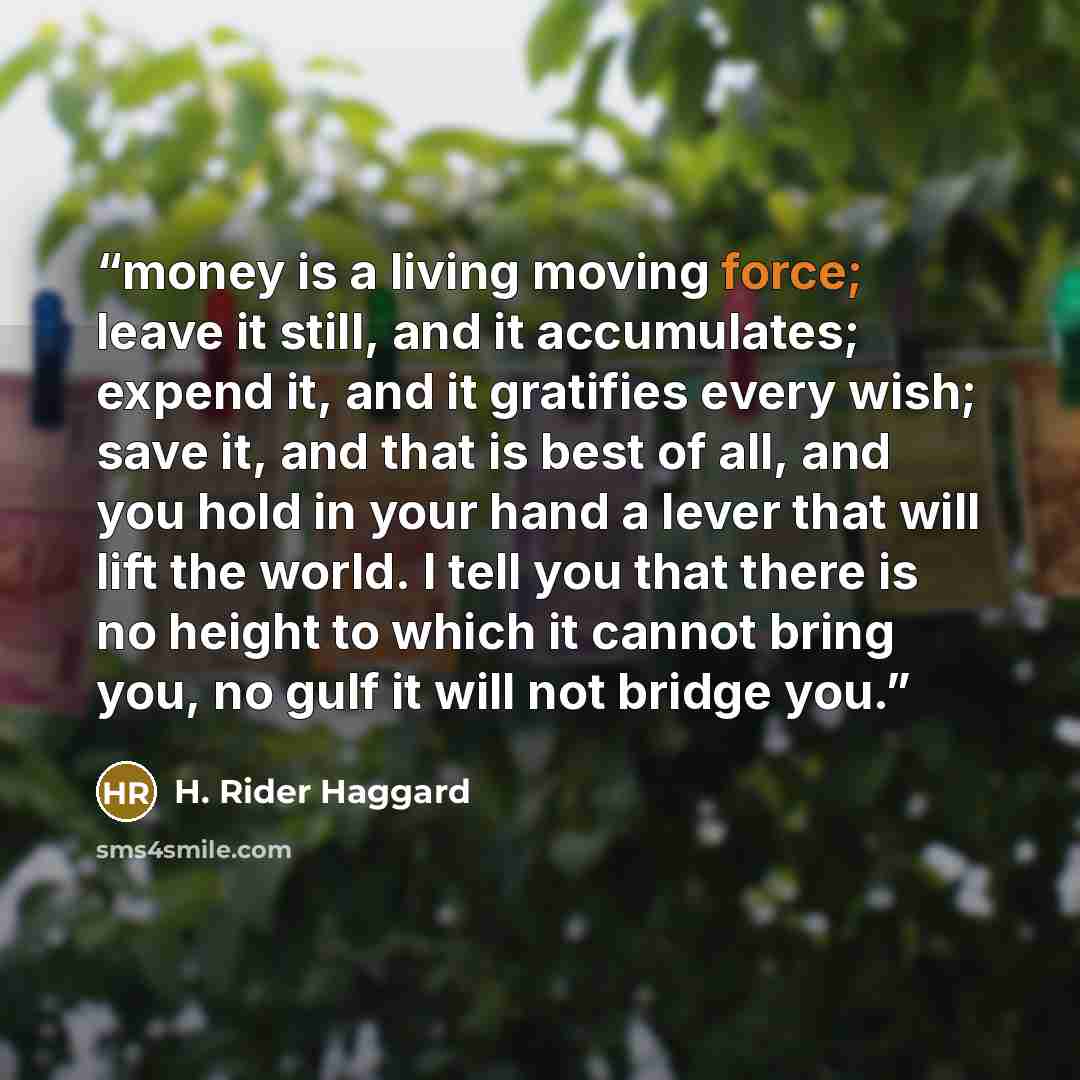 “money is a living moving force; leave it still, and it accumulates; expend it, and it gratifies every wish; save it, and that is best of all, and you hold in your hand a lever that will lift the world. I tell you that there is no height to which it cannot bring you, no gulf it will not bridge you.” quote by H. Rider Haggard