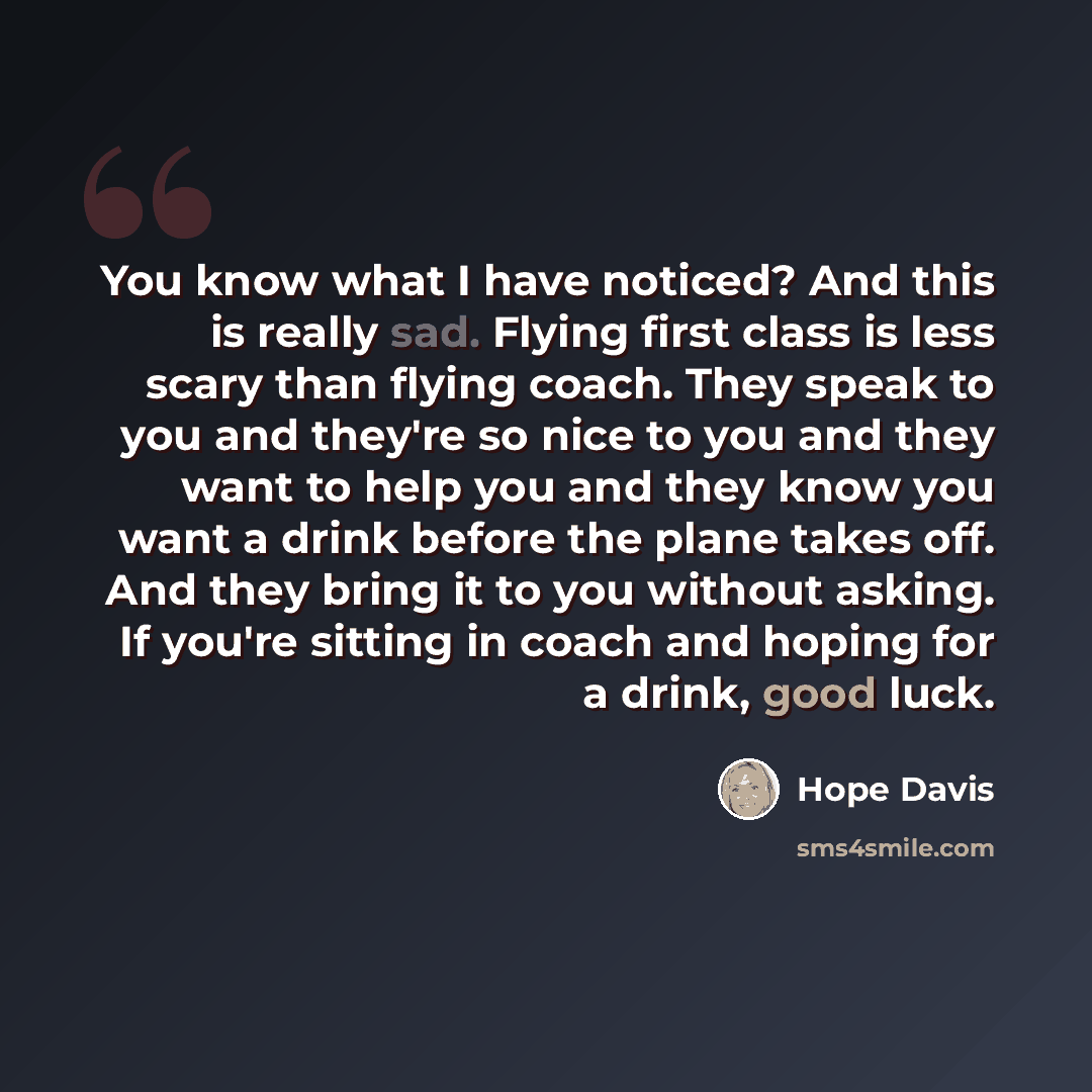 “You know what I have noticed? And this is really sad. Flying first class is less scary than flying coach. They speak to you and they're so nice to you and they want to help you and they know you want a drink before the plane takes off. And they bring it to you without asking. If you're sitting in…” quote by Hope Davis