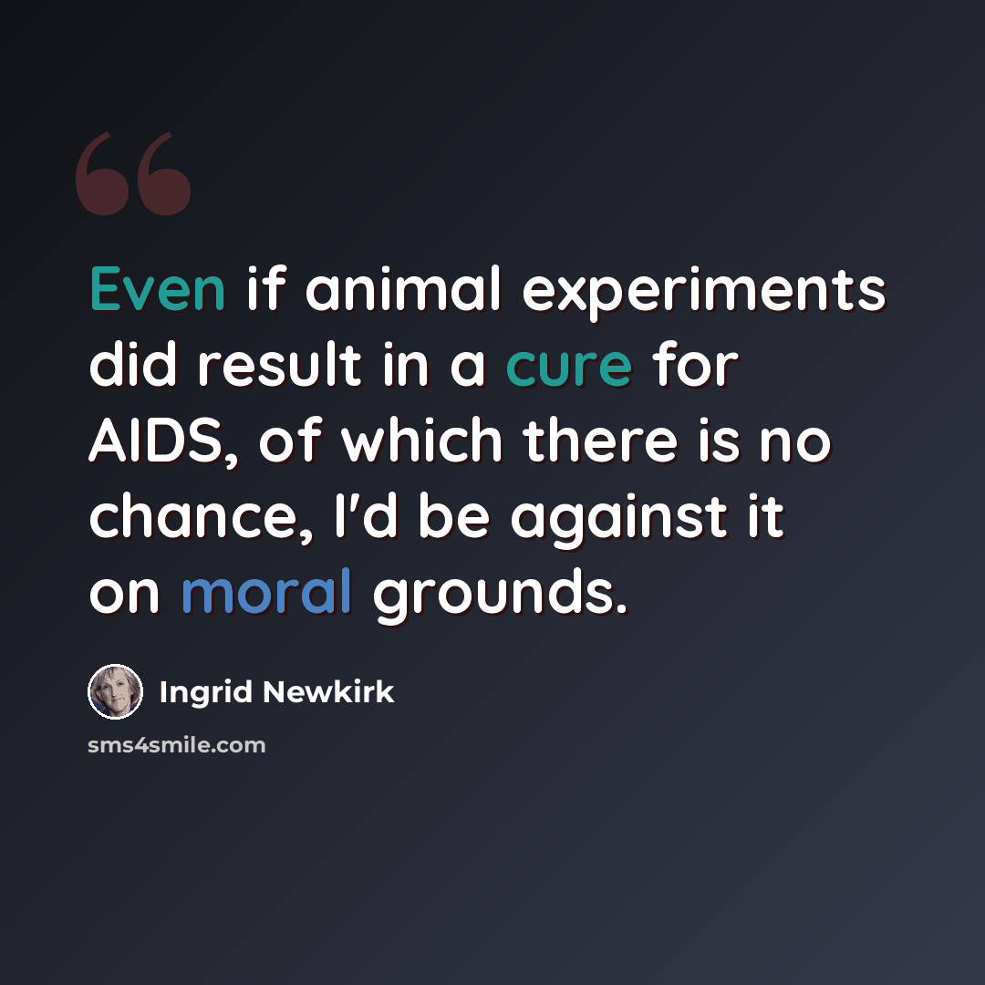 “Even if animal experiments did result in a cure for AIDS, of which there is no chance, I'd be against it on moral grounds.” quote by Ingrid Newkirk