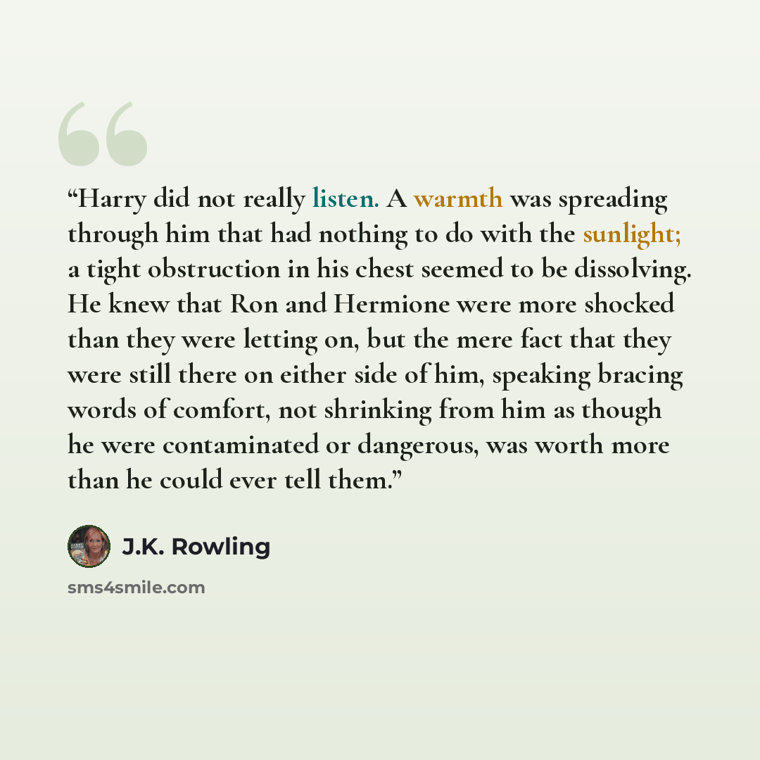 “Harry did not really listen. A warmth was spreading through him that had nothing to do with the sunlight; a tight obstruction in his chest seemed to be dissolving. He knew that Ron and Hermione were more shocked than they were letting on, but the mere fact that they were still there on either side…” quote by J.K. Rowling