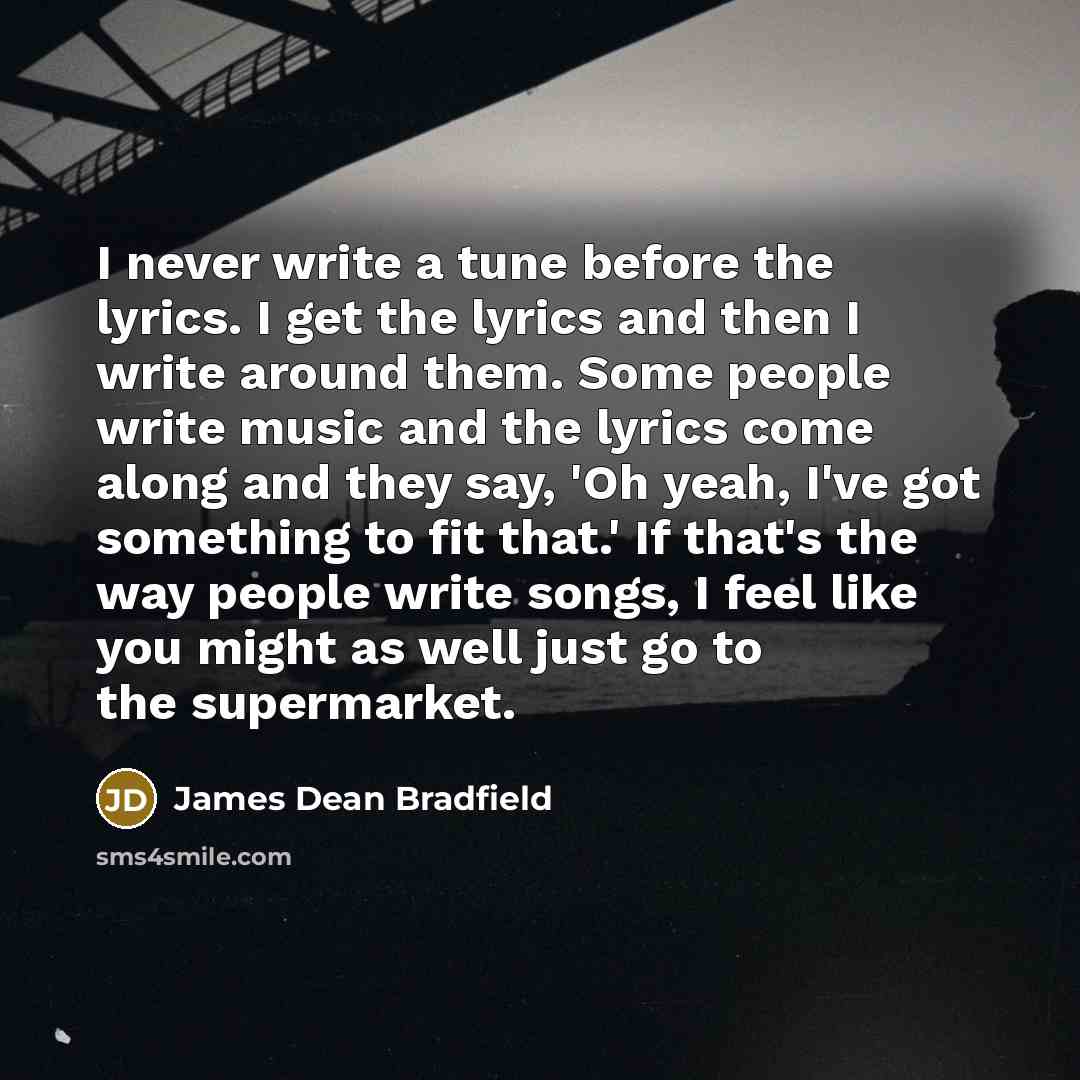 “I never write a tune before the lyrics. I get the lyrics and then I write around them. Some people write music and the lyrics come along and they say, 'Oh yeah, I've got something to fit that.' If that's the way people write songs, I feel like you might as well just go to the supermarket.” quote by James Dean Bradfield