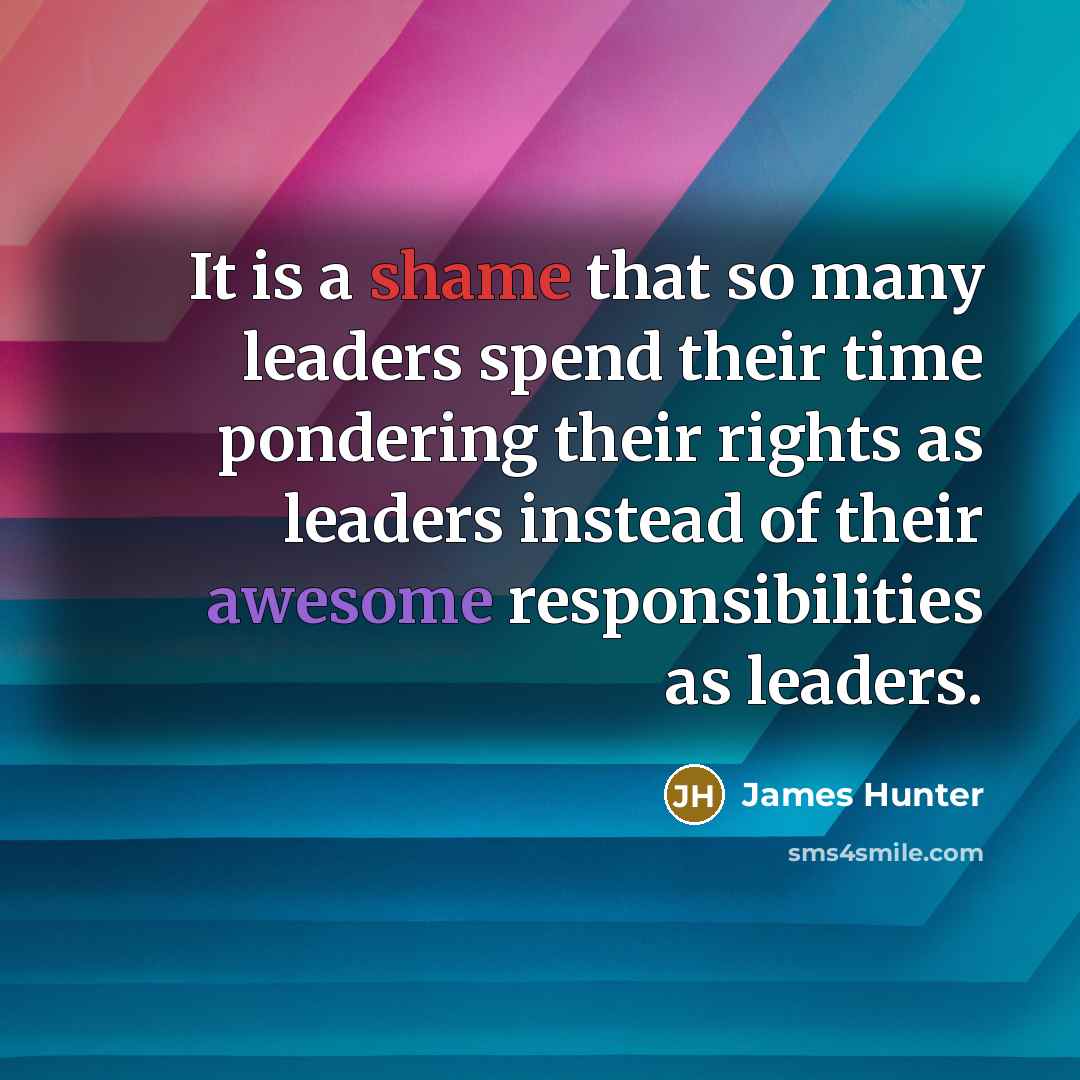 “It is a shame that so many leaders spend their time pondering their rights as leaders instead of their awesome responsibilities as leaders.” quote by James Hunter