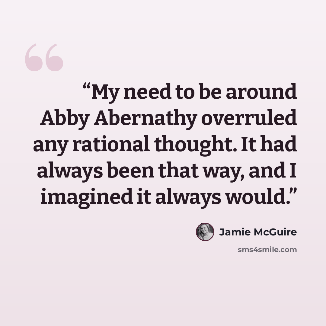 “My need to be around Abby Abernathy overruled any rational thought. It had always been that way, and I imagined it always would.” quote by Jamie McGuire
