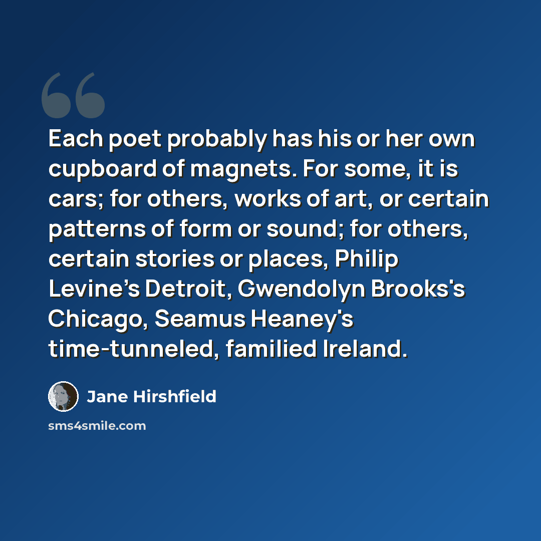 “Each poet probably has his or her own cupboard of magnets. For some, it is cars; for others, works of art, or certain patterns of form or sound; for others, certain stories or places, Philip Levine's Detroit, Gwendolyn Brooks's Chicago, Seamus Heaney's time-tunneled, familied Ireland.” quote by Jane Hirshfield