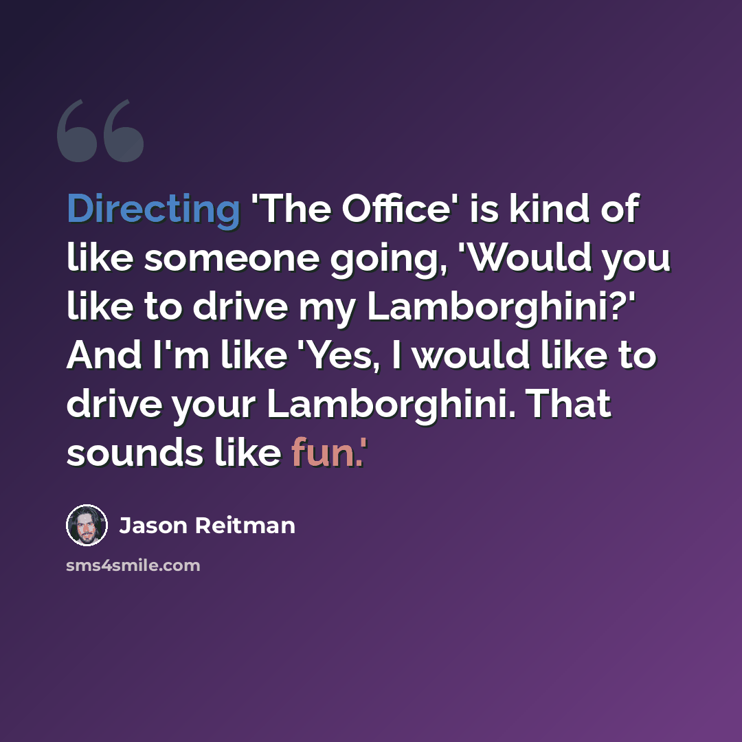 “Directing 'The Office' is kind of like someone going, 'Would you like to drive my Lamborghini?' And I'm like 'Yes, I would like to drive your Lamborghini. That sounds like fun.'” quote by Jason Reitman