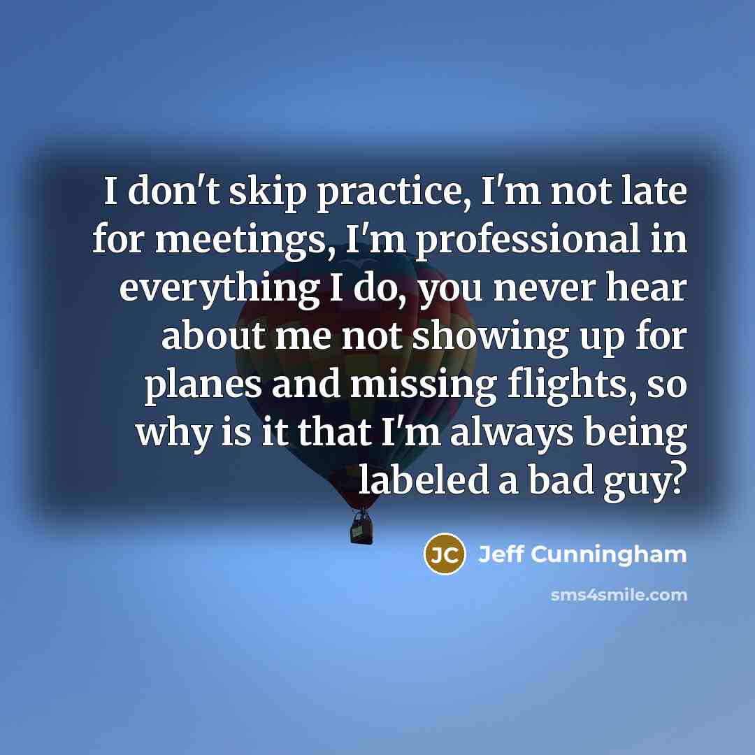 “I don't skip practice, I'm not late for meetings, I'm professional in everything I do, you never hear about me not showing up for planes and missing flights, so why is it that I'm always being labeled a bad guy?” quote by Jeff Cunningham