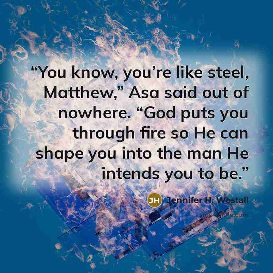 “You know, you’re like steel, Matthew,” Asa said out of nowhere. “God puts you through fire so He can shape you into the man He intends you to be.” quote by Jennifer H. Westall