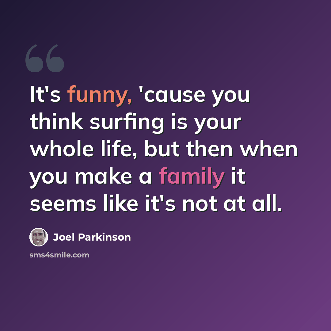 “It's funny, 'cause you think surfing is your whole life, but then when you make a family it seems like it's not at all.” quote by Joel Parkinson