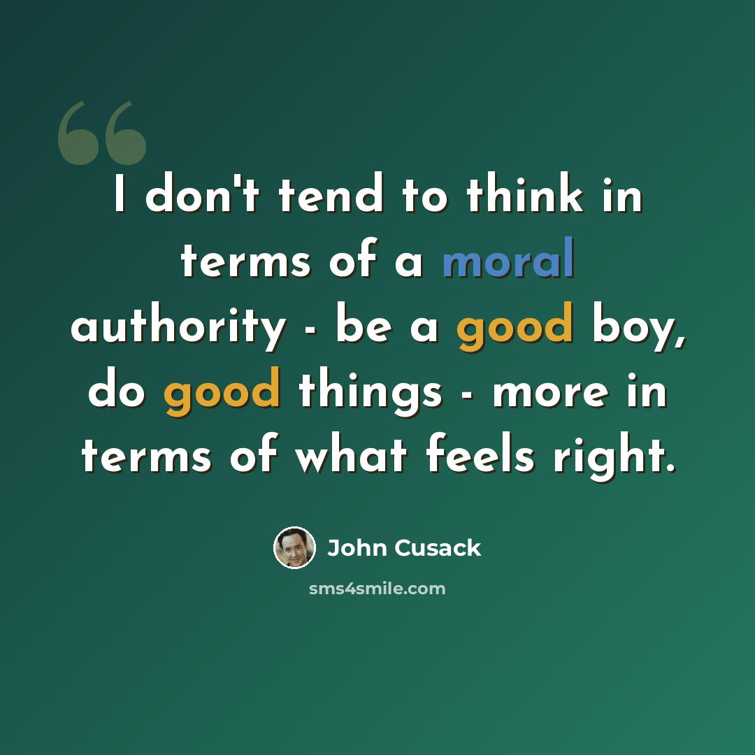 “I don't tend to think in terms of a moral authority - be a good boy, do good things - more in terms of what feels right.” quote by John Cusack