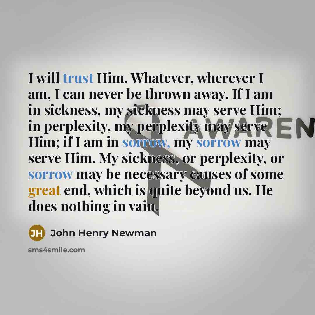 “I will trust Him. Whatever, wherever I am, I can never be thrown away. If I am in sickness, my sickness may serve Him; in perplexity, my perplexity may serve Him; if I am in sorrow, my sorrow may serve Him. My sickness, or perplexity, or sorrow may be necessary causes of some great end, which is…” quote by John Henry Newman