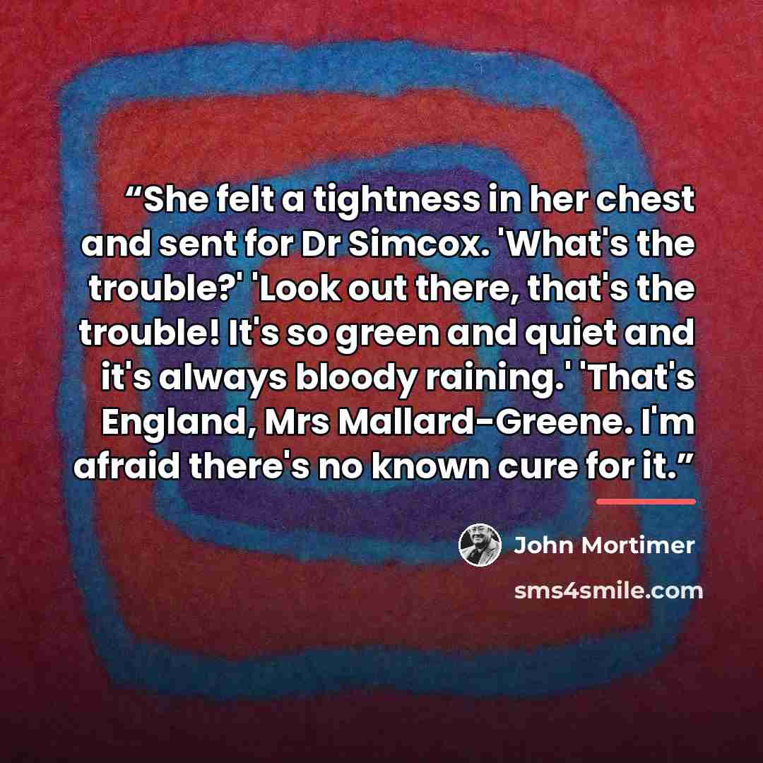 “She felt a tightness in her chest and sent for Dr Simcox. 'What's the trouble?' 'Look out there, that's the trouble! It's so green and quiet and it's always bloody raining.' 'That's England, Mrs Mallard-Greene. I'm afraid there's no known cure for it.” quote by John Mortimer