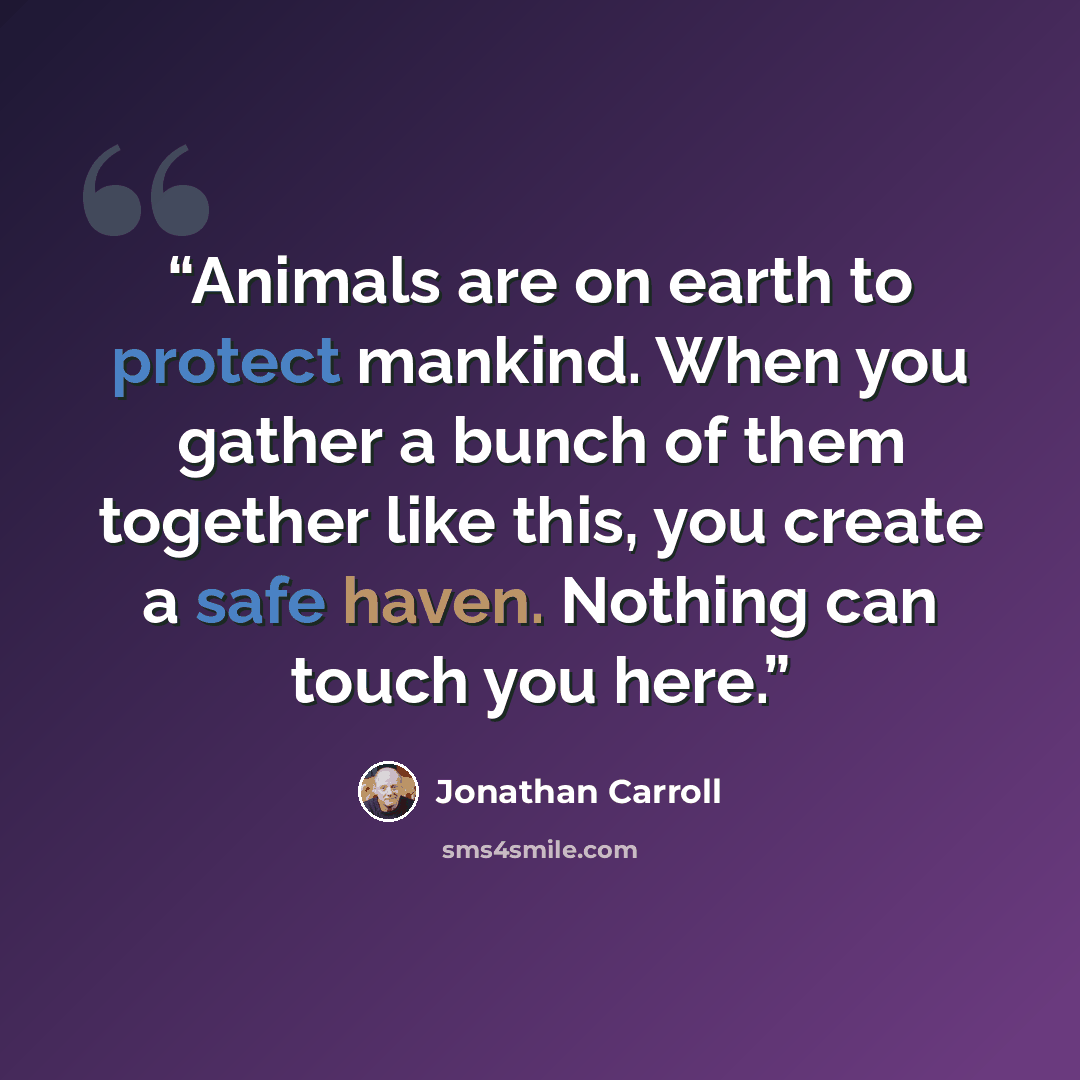 “Animals are on earth to protect mankind. When you gather a bunch of them together like this, you create a safe haven. Nothing can touch you here.” quote by Jonathan Carroll