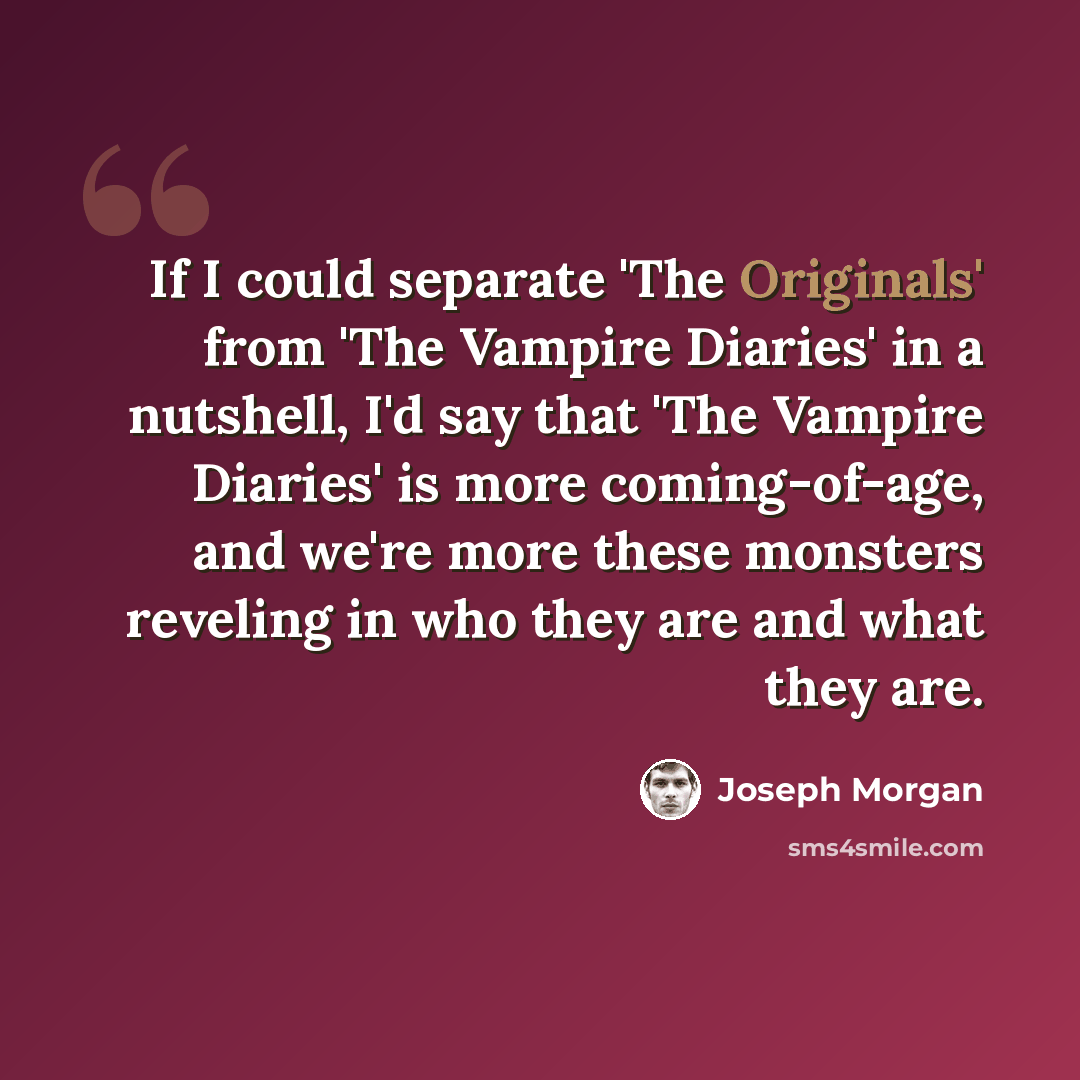 “If I could separate 'The Originals' from 'The Vampire Diaries' in a nutshell, I'd say that 'The Vampire Diaries' is more coming-of-age, and we're more these monsters reveling in who they are and what they are.” quote by Joseph Morgan