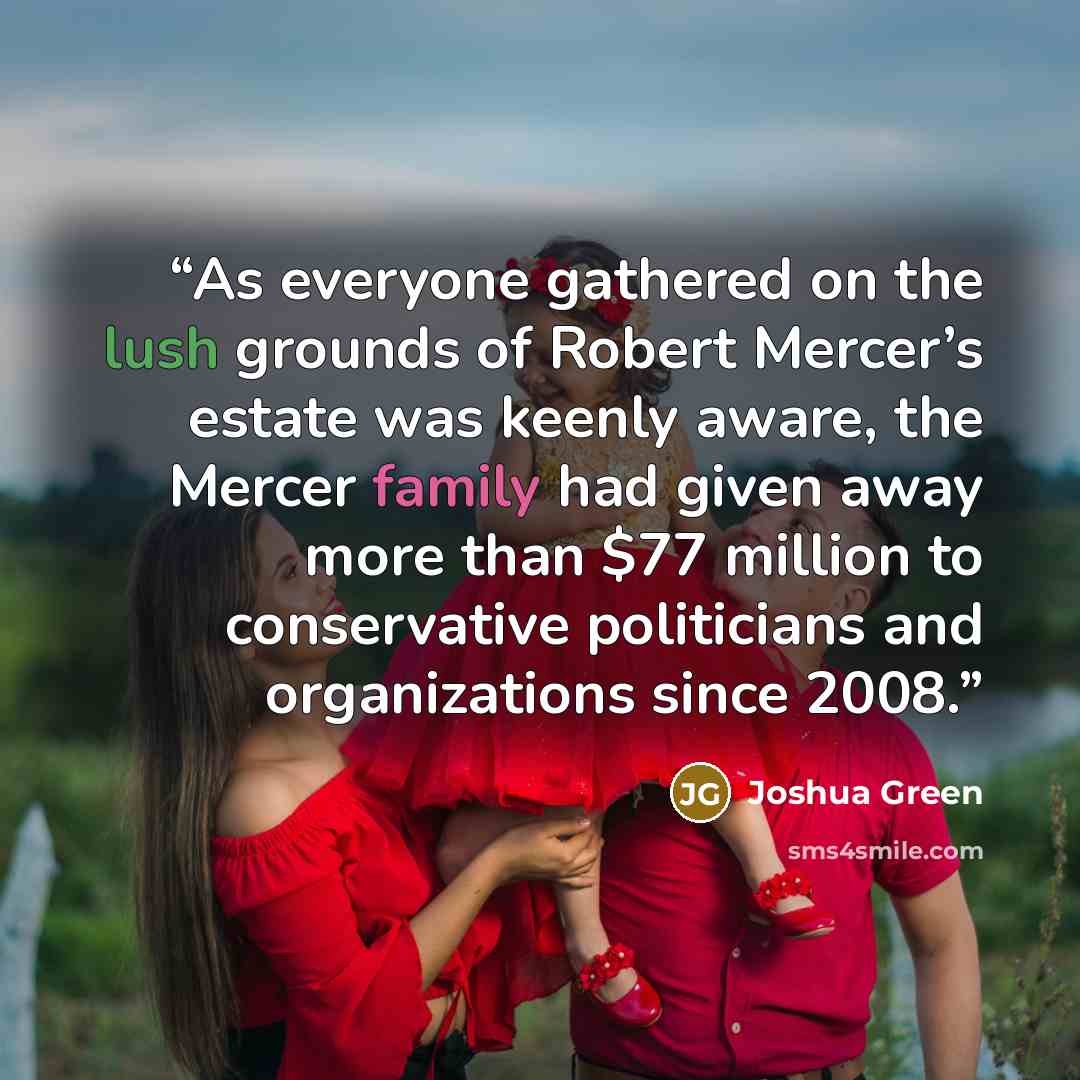 “As everyone gathered on the lush grounds of Robert Mercer’s estate was keenly aware, the Mercer family had given away more than $77 million to conservative politicians and organizations since 2008.” quote by Joshua Green