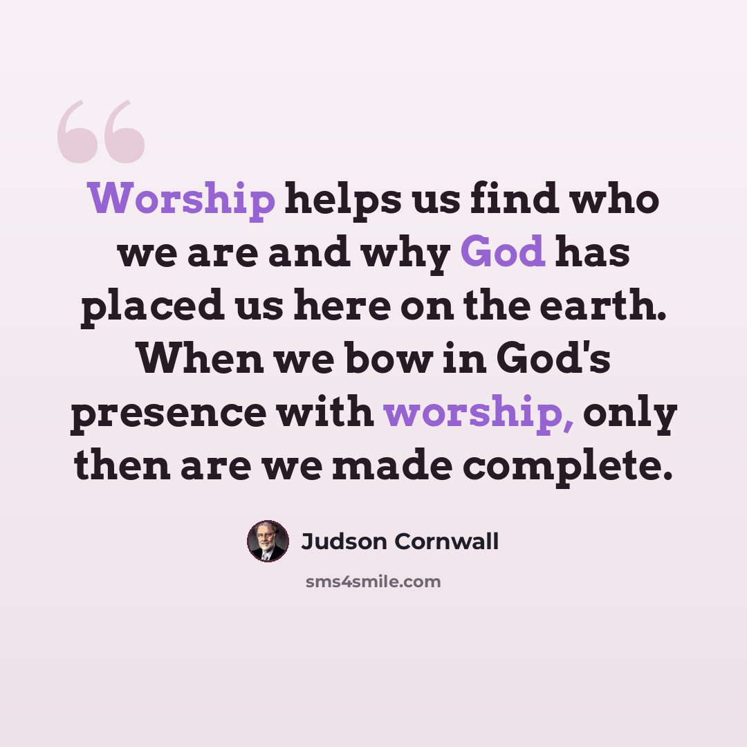 “Worship helps us find who we are and why God has placed us here on the earth. When we bow in God's presence with worship, only then are we made complete.” quote by Judson Cornwall